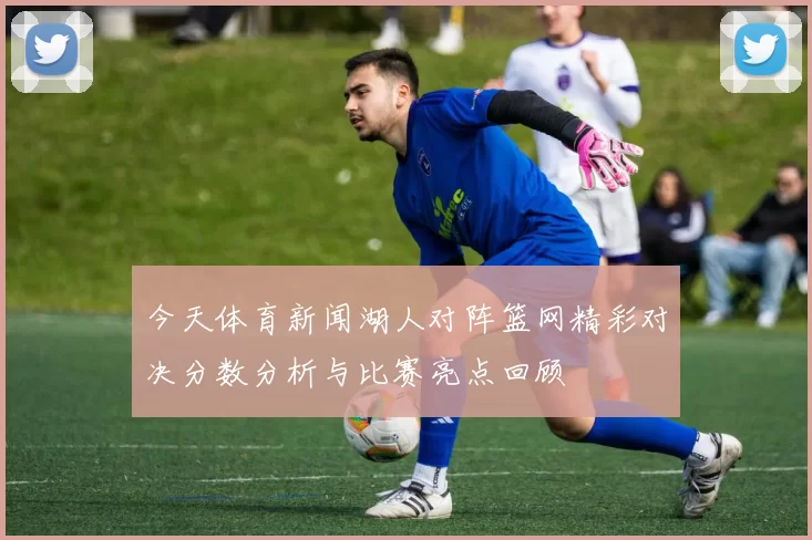 今天体育新闻湖人对阵篮网精彩对决分数分析与比赛亮点回顾