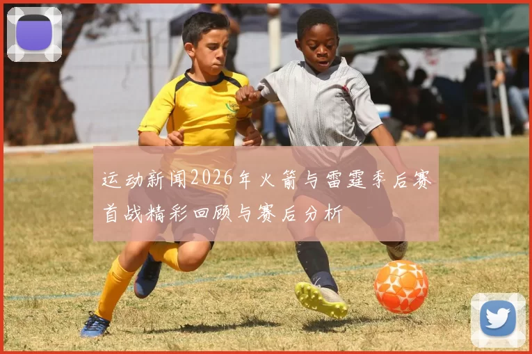 运动新闻2026年火箭与雷霆季后赛首战精彩回顾与赛后分析