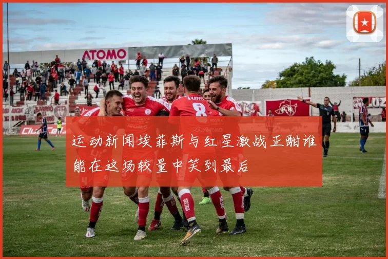 运动新闻埃菲斯与红星激战正酣谁能在这场较量中笑到最后