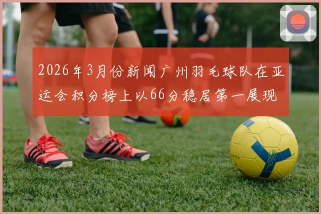 2026年3月份新闻广州羽毛球队在亚运会积分榜上以66分稳居第一展现强大实力