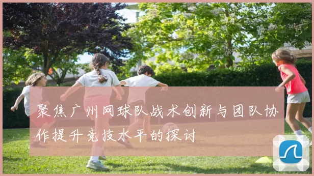 聚焦广州网球队战术创新与团队协作提升竞技水平的探讨