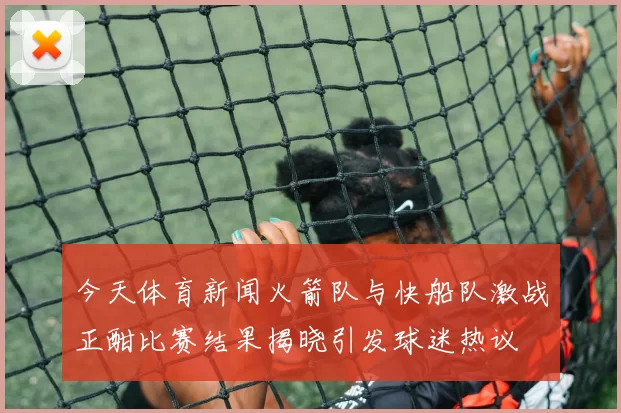 今天体育新闻火箭队与快船队激战正酣比赛结果揭晓引发球迷热议